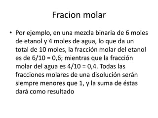 Fracion molar
• Por ejemplo, en una mezcla binaria de 6 moles
  de etanol y 4 moles de agua, lo que da un
  total de 10 moles, la fracción molar del etanol
  es de 6/10 = 0,6; mientras que la fracción
  molar del agua es 4/10 = 0,4. Todas las
  fracciones molares de una disolución serán
  siempre menores que 1, y la suma de éstas
  dará como resultado
 