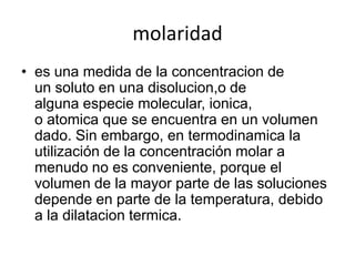 molaridad
• es una medida de la concentracion de
  un soluto en una disolucion,o de
  alguna especie molecular, ionica,
  o atomica que se encuentra en un volumen
  dado. Sin embargo, en termodinamica la
  utilización de la concentración molar a
  menudo no es conveniente, porque el
  volumen de la mayor parte de las soluciones
  depende en parte de la temperatura, debido
  a la dilatacion termica.
 