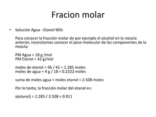 Fracion molar
• Solución Agua - Etanol 96%
   Para conocer la fracción molar de por ejemplo el alcohol en la mezcla
   anterior, necesitamos conocer el peso molecular de los componentes de la
   mezcla:
   PM Agua = 18 g /mol
   PM Etanol = 42 g/mol
   moles de etanol = 96 / 42 = 2.285 moles
   moles de agua = 4 g / 18 = 0.2222 moles
   suma de moles agua + moles etanol = 2.508 moles
   Por lo tanto, la fracción molar del etanol es:
   x(etanol) = 2.285 / 2.508 = 0.911
 