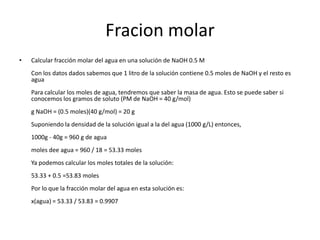 Fracion molar
•   Calcular fracción molar del agua en una solución de NaOH 0.5 M
    Con los datos dados sabemos que 1 litro de la solución contiene 0.5 moles de NaOH y el resto es
    agua
    Para calcular los moles de agua, tendremos que saber la masa de agua. Esto se puede saber si
    conocemos los gramos de soluto (PM de NaOH = 40 g/mol)
    g NaOH = (0.5 moles)(40 g/mol) = 20 g
    Suponiendo la densidad de la solución igual a la del agua (1000 g/L) entonces,
    1000g - 40g = 960 g de agua
    moles dee agua = 960 / 18 = 53.33 moles
    Ya podemos calcular los moles totales de la solución:
    53.33 + 0.5 =53.83 moles
    Por lo que la fracción molar del agua en esta solución es:
    x(agua) = 53.33 / 53.83 = 0.9907
 