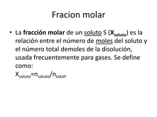 Fracion molar
• La fracción molar de un soluto S (Xsoluto) es la
  relación entre el número de moles del soluto y
  el número total demoles de la disolución,
  usada frecuentemente para gases. Se define
  como:
  Xsoluto=nsoluto/ntotal,
 