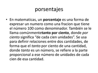 porsentajes
• En matematicas, un porcentaje es una forma de
  expresar un numero como una fracion que tiene
  el número 100 como denominador. También se le
  llama comúnmentetanto por ciento, donde por
  ciento significa “de cada cien unidades”. Se usa
  para definir relaciones entre dos cantidades, de
  forma que el tanto por ciento de una cantidad,
  donde tanto es un número, se refiere a la parte
  proporcional a ese número de unidades de cada
  cien de esa cantidad.
 