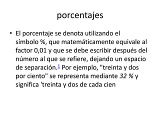 porcentajes
• El porcentaje se denota utilizando el
  símbolo %, que matemáticamente equivale al
  factor 0,01 y que se debe escribir después del
  número al que se refiere, dejando un espacio
  de separación.1 Por ejemplo, "treinta y dos
  por ciento" se representa mediante 32 % y
  significa 'treinta y dos de cada cien
 