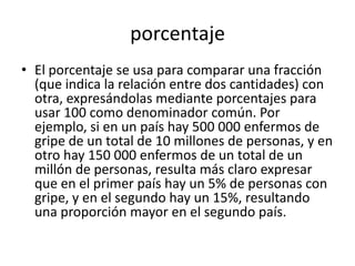 porcentaje
• El porcentaje se usa para comparar una fracción
  (que indica la relación entre dos cantidades) con
  otra, expresándolas mediante porcentajes para
  usar 100 como denominador común. Por
  ejemplo, si en un país hay 500 000 enfermos de
  gripe de un total de 10 millones de personas, y en
  otro hay 150 000 enfermos de un total de un
  millón de personas, resulta más claro expresar
  que en el primer país hay un 5% de personas con
  gripe, y en el segundo hay un 15%, resultando
  una proporción mayor en el segundo país.
 