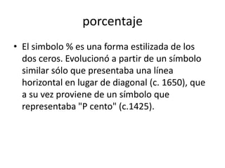 porcentaje
• El simbolo % es una forma estilizada de los
  dos ceros. Evolucionó a partir de un símbolo
  similar sólo que presentaba una línea
  horizontal en lugar de diagonal (c. 1650), que
  a su vez proviene de un símbolo que
  representaba "P cento" (c.1425).
 