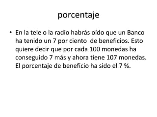 porcentaje
• En la tele o la radio habrás oído que un Banco
  ha tenido un 7 por ciento de beneficios. Esto
  quiere decir que por cada 100 monedas ha
  conseguido 7 más y ahora tiene 107 monedas.
  El porcentaje de beneficio ha sido el 7 %.
 