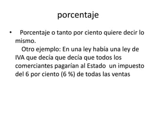 porcentaje
•     Porcentaje o tanto por ciento quiere decir lo
    mismo.
      Otro ejemplo: En una ley había una ley de
    IVA que decía que decía que todos los
    comerciantes pagarían al Estado un impuesto
    del 6 por ciento (6 %) de todas las ventas
 