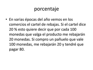 porcentaje
• En varias épocas del año vemos en los
  comercios el cartel de rebajas. Si el cartel dice
  20 % esto quiere decir que por cada 100
  monedas que valga el producto me rebajarán
  20 monedas. Si compro un pañuelo que vale
  100 monedas, me rebajarán 20 y tendré que
  pagar 80.
 