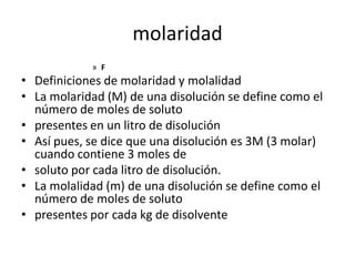 molaridad
            » F
• Definiciones de molaridad y molalidad
• La molaridad (M) de una disolución se define como el
  número de moles de soluto
• presentes en un litro de disolución
• Así pues, se dice que una disolución es 3M (3 molar)
  cuando contiene 3 moles de
• soluto por cada litro de disolución.
• La molalidad (m) de una disolución se define como el
  número de moles de soluto
• presentes por cada kg de disolvente
 