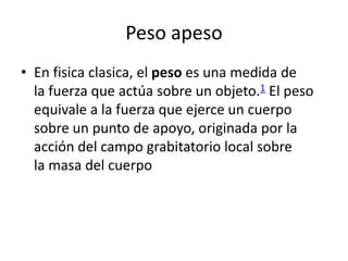 Peso apeso
• En fisica clasica, el peso es una medida de
  la fuerza que actúa sobre un objeto.1 El peso
  equivale a la fuerza que ejerce un cuerpo
  sobre un punto de apoyo, originada por la
  acción del campo grabitatorio local sobre
  la masa del cuerpo
 
