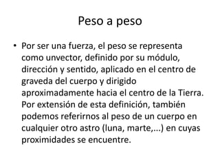 Peso a peso
• Por ser una fuerza, el peso se representa
  como unvector, definido por su módulo,
  dirección y sentido, aplicado en el centro de
  graveda del cuerpo y dirigido
  aproximadamente hacia el centro de la Tierra.
  Por extensión de esta definición, también
  podemos referirnos al peso de un cuerpo en
  cualquier otro astro (luna, marte,...) en cuyas
  proximidades se encuentre.
 