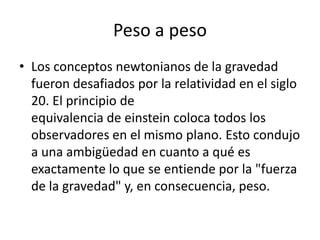 Peso a peso
• Los conceptos newtonianos de la gravedad
  fueron desafiados por la relatividad en el siglo
  20. El principio de
  equivalencia de einstein coloca todos los
  observadores en el mismo plano. Esto condujo
  a una ambigüedad en cuanto a qué es
  exactamente lo que se entiende por la "fuerza
  de la gravedad" y, en consecuencia, peso.
 