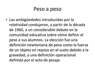 Peso a peso
• Las ambigüedades introducidas por la
  relatividad condujeron, a partir de la década
  de 1960, a un considerable debate en la
  comunidad educativa sobre cómo definir el
  peso a sus alumnos. La elección fue una
  definición newtoniana de peso como la fuerza
  de un objeto en reposo en el suelo debido a la
  gravedad, o una definición operacional
  definida por el acto de pesaje
 
