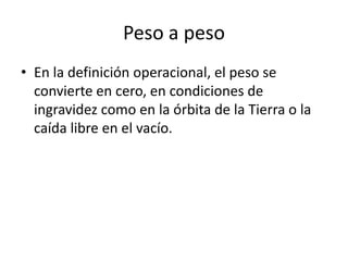 Peso a peso
• En la definición operacional, el peso se
  convierte en cero, en condiciones de
  ingravidez como en la órbita de la Tierra o la
  caída libre en el vacío.
 