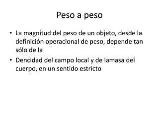 Peso a peso
• La magnitud del peso de un objeto, desde la
  definición operacional de peso, depende tan
  sólo de la
• Dencidad del campo local y de lamasa del
  cuerpo, en un sentido estricto
 