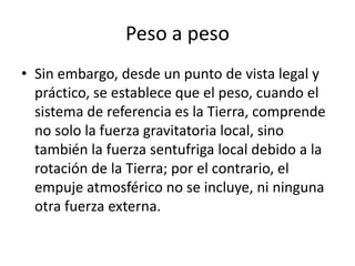 Peso a peso
• Sin embargo, desde un punto de vista legal y
  práctico, se establece que el peso, cuando el
  sistema de referencia es la Tierra, comprende
  no solo la fuerza gravitatoria local, sino
  también la fuerza sentufriga local debido a la
  rotación de la Tierra; por el contrario, el
  empuje atmosférico no se incluye, ni ninguna
  otra fuerza externa.
 