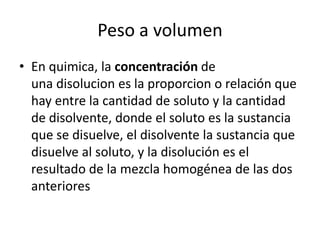 Peso a volumen
• En quimica, la concentración de
  una disolucion es la proporcion o relación que
  hay entre la cantidad de soluto y la cantidad
  de disolvente, donde el soluto es la sustancia
  que se disuelve, el disolvente la sustancia que
  disuelve al soluto, y la disolución es el
  resultado de la mezcla homogénea de las dos
  anteriores
 