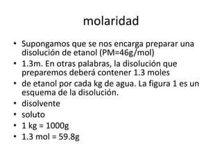 molaridad
• Supongamos que se nos encarga preparar una
  disolución de etanol (PM=46g/mol)
• 1.3m. En otras palabras, la disolución que
  preparemos deberá contener 1.3 moles
• de etanol por cada kg de agua. La figura 1 es un
  esquema de la disolución.
• disolvente
• soluto
• 1 kg = 1000g
• 1.3 mol = 59.8g
 