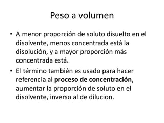 Peso a volumen
• A menor proporción de soluto disuelto en el
  disolvente, menos concentrada está la
  disolución, y a mayor proporción más
  concentrada está.
• El término también es usado para hacer
  referencia al proceso de concentración,
  aumentar la proporción de soluto en el
  disolvente, inverso al de dilucion.
 