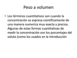 Peso a volumen
• Los términos cuantitativos son cuando la
  concentración se expresa científicamente de
  una manera numerica muy exacta y precisa.
  Algunas de estas formas cuantitativas de
  medir la concentración son los porcentajes del
  soluto (como los usados en la introducción
 