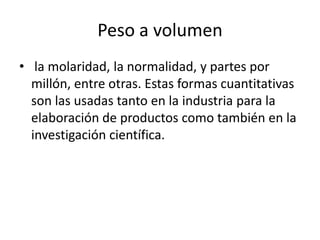 Peso a volumen
• la molaridad, la normalidad, y partes por
  millón, entre otras. Estas formas cuantitativas
  son las usadas tanto en la industria para la
  elaboración de productos como también en la
  investigación científica.
 