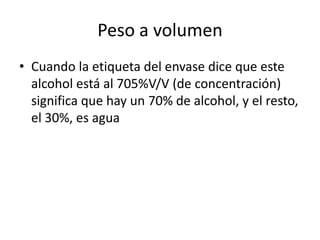 Peso a volumen
• Cuando la etiqueta del envase dice que este
  alcohol está al 705%V/V (de concentración)
  significa que hay un 70% de alcohol, y el resto,
  el 30%, es agua
 