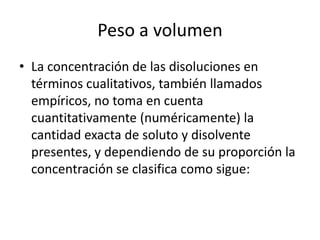 Peso a volumen
• La concentración de las disoluciones en
  términos cualitativos, también llamados
  empíricos, no toma en cuenta
  cuantitativamente (numéricamente) la
  cantidad exacta de soluto y disolvente
  presentes, y dependiendo de su proporción la
  concentración se clasifica como sigue:
 