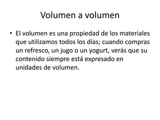 Volumen a volumen
• El volumen es una propiedad de los materiales
  que utilizamos todos los días; cuando compras
  un refresco, un jugo o un yogurt, verás que su
  contenido siempre está expresado en
  unidades de volumen.
 