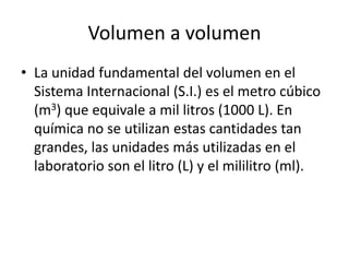 Volumen a volumen
• La unidad fundamental del volumen en el
  Sistema Internacional (S.I.) es el metro cúbico
  (m3) que equivale a mil litros (1000 L). En
  química no se utilizan estas cantidades tan
  grandes, las unidades más utilizadas en el
  laboratorio son el litro (L) y el mililitro (ml).
 
