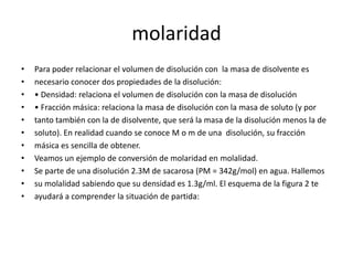 molaridad
•   Para poder relacionar el volumen de disolución con la masa de disolvente es
•   necesario conocer dos propiedades de la disolución:
•   • Densidad: relaciona el volumen de disolución con la masa de disolución
•   • Fracción másica: relaciona la masa de disolución con la masa de soluto (y por
•   tanto también con la de disolvente, que será la masa de la disolución menos la de
•   soluto). En realidad cuando se conoce M o m de una disolución, su fracción
•   másica es sencilla de obtener.
•   Veamos un ejemplo de conversión de molaridad en molalidad.
•   Se parte de una disolución 2.3M de sacarosa (PM = 342g/mol) en agua. Hallemos
•   su molalidad sabiendo que su densidad es 1.3g/ml. El esquema de la figura 2 te
•   ayudará a comprender la situación de partida:
 