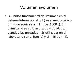 Volumen avolumen
• La unidad fundamental del volumen en el
  Sistema Internacional (S.I.) es el metro cúbico
  (m3) que equivale a mil litros (1000 L). En
  química no se utilizan estas cantidades tan
  grandes, las unidades más utilizadas en el
  laboratorio son el litro (L) y el mililitro (ml).
 