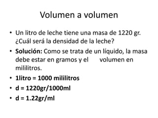 Volumen a volumen
• Un litro de leche tiene una masa de 1220 gr.
  ¿Cuál será la densidad de la leche?
• Solución: Como se trata de un líquido, la masa
  debe estar en gramos y el      volumen en
  mililitros.
• 1litro = 1000 mililitros
• d = 1220gr/1000ml
• d = 1.22gr/ml
 