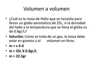 Volumen a volumen
• ¿Cuál es la masa de Helio que se necesita para
  llenar un globo aerostático de 25L, si la densidad
  del helio a la temperatura que se llena el globo es
  de 0.9gr/L?
• Solución: Como se trata de un gas, la masa debe
  estar en gramos y el    volumen en litros.
• m=vXd
• m = 25L X 0.9gr/L
• m = 22.5gr
 