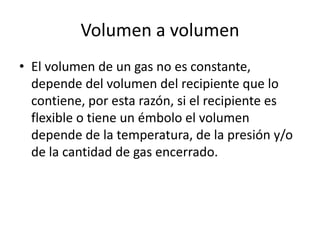Volumen a volumen
• El volumen de un gas no es constante,
  depende del volumen del recipiente que lo
  contiene, por esta razón, si el recipiente es
  flexible o tiene un émbolo el volumen
  depende de la temperatura, de la presión y/o
  de la cantidad de gas encerrado.
 