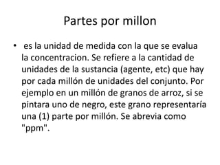 Partes por millon
• es la unidad de medida con la que se evalua
  la concentracion. Se refiere a la cantidad de
  unidades de la sustancia (agente, etc) que hay
  por cada millón de unidades del conjunto. Por
  ejemplo en un millón de granos de arroz, si se
  pintara uno de negro, este grano representaría
  una (1) parte por millón. Se abrevia como
  "ppm".
 