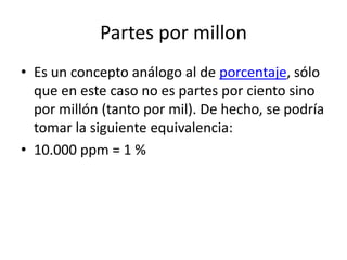 Partes por millon
• Es un concepto análogo al de porcentaje, sólo
  que en este caso no es partes por ciento sino
  por millón (tanto por mil). De hecho, se podría
  tomar la siguiente equivalencia:
• 10.000 ppm = 1 %
 