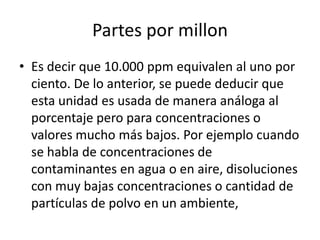 Partes por millon
• Es decir que 10.000 ppm equivalen al uno por
  ciento. De lo anterior, se puede deducir que
  esta unidad es usada de manera análoga al
  porcentaje pero para concentraciones o
  valores mucho más bajos. Por ejemplo cuando
  se habla de concentraciones de
  contaminantes en agua o en aire, disoluciones
  con muy bajas concentraciones o cantidad de
  partículas de polvo en un ambiente,
 