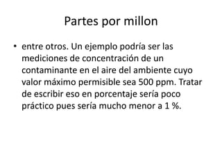Partes por millon
• entre otros. Un ejemplo podría ser las
  mediciones de concentración de un
  contaminante en el aire del ambiente cuyo
  valor máximo permisible sea 500 ppm. Tratar
  de escribir eso en porcentaje sería poco
  práctico pues sería mucho menor a 1 %.
 