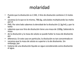 molaridad
• Puesto que la disolución es 2.3M, 1 litro de disolución contiene 2.3 moles
  de
• sacarosa (o lo que es lo mismo, 786.6g, calculados multiplicando las moles
  por el
• PM). Por otro lado sabemos la densidad de la disolución (1.3g/ml), y por lo
  tanto
• sabemos que ese litro de disolución tiene una masa de 1300g. Sabiendo la
  masa
• de la disolución y la masa de soluto se puede hallar la masa de disolvente
  por
• diferencia. En este caso en particular, la disolución es tan concentrada en
• sacarosa que la masa de soluto es superior a la de disolvente. Sin
  embargo, por
• tratarse de una disolución líquida se sigue considerando como disolvente
  el agua.
 
