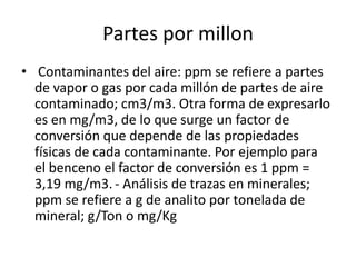 Partes por millon
• Contaminantes del aire: ppm se refiere a partes
  de vapor o gas por cada millón de partes de aire
  contaminado; cm3/m3. Otra forma de expresarlo
  es en mg/m3, de lo que surge un factor de
  conversión que depende de las propiedades
  físicas de cada contaminante. Por ejemplo para
  el benceno el factor de conversión es 1 ppm =
  3,19 mg/m3. - Análisis de trazas en minerales;
  ppm se refiere a g de analito por tonelada de
  mineral; g/Ton o mg/Kg
 