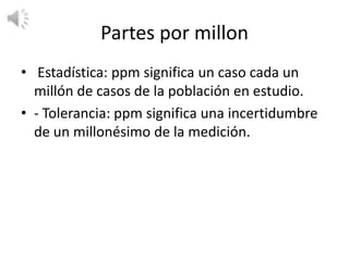Partes por millon
• Estadística: ppm significa un caso cada un
  millón de casos de la población en estudio.
• - Tolerancia: ppm significa una incertidumbre
  de un millonésimo de la medición.
 