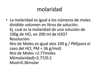 molaridad
• La molaridad es igual a los números de moles
  dividido volumen en litros de solución.
  Ej. cual es la molaridad de una solución de
  100g de HCl, en 200 ml de H2O?
  Resolución:
  Nro de Moles es igual alos 100 g / PM(para el
  caso del HCl, PM = 36 g/mol)
  Nro de Moles =2.77moles
  M(molaridad)=2.77/0.2
  Msol=0.36molar
 
