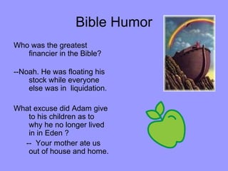 Bible Humor
Who was the greatest
financier in the Bible?
--Noah. He was floating his
stock while everyone
else was in liquidation.
What excuse did Adam give
to his children as to
why he no longer lived
in in Eden ?
-- Your mother ate us
out of house and home.
 