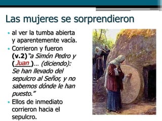 Las mujeres se sorprendieron
• al ver la tumba abierta
y aparentemente vacía.
• Corrieron y fueron
(v.2)“a Simón Pedro y
(____)… (diciendo):
Se han llevado del
sepulcro al Señor, y no
sabemos dónde le han
puesto.”
• Ellos de inmediato
corrieron hacia el
sepulcro.
Juan
 