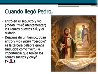 Cuando llegó Pedro,
• entró en el sepulcro y vio
(thorei, “miró atentamente”)
los lienzos puestos allí, y el
sudario.
• Después de un tiempo, Juan
entró y vio (eiden, “percibió”
es la tercera palabra griega
traducida como “ver”) la
importancia que tenían los
lienzos sueltos y creyó
(v.__).8
 