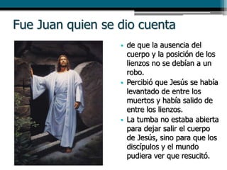 Fue Juan quien se dio cuenta
• de que la ausencia del
cuerpo y la posición de los
lienzos no se debían a un
robo.
• Percibió que Jesús se había
levantado de entre los
muertos y había salido de
entre los lienzos.
• La tumba no estaba abierta
para dejar salir el cuerpo
de Jesús, sino para que los
discípulos y el mundo
pudiera ver que resucitó.
 