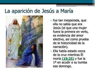 La aparición de Jesús a María
• fue tan inesperada, que
ella no sabía que era
Jesús (el que una mujer
fuera la primera en verlo,
es evidencia del amor
electivo, así como prueba
de la historicidad de la
narración).
• Ella había estado cerca
de la cruz mientras Él
moría (19:25) y fue la
1ª en acudir a su tumba
ese domingo.
 