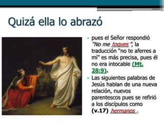 Quizá ella lo abrazó
• pues el Señor respondió
“No me ______”, la
traducción “no te aferres a
mí” es más precisa, pues él
no era intocable (Mt.
28:9).
• Las siguientes palabras de
Jesús hablan de una nueva
relación, nuevos
parentescos pues se refirió
a los discípulos como
(v.17) _________.
toques
hermanos
 
