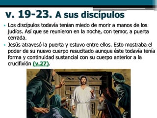 v. 19-23. A sus discípulos
• Los discípulos todavía tenían miedo de morir a manos de los
judíos. Así que se reunieron en la noche, con temor, a puerta
cerrada.
• Jesús atravesó la puerta y estuvo entre ellos. Esto mostraba el
poder de su nuevo cuerpo resucitado aunque éste todavía tenía
forma y continuidad sustancial con su cuerpo anterior a la
crucifixión (v.27).
 