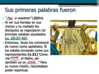 Sus primeras palabras fueron
• “____ a vosotros” (šālộm).
• Al ver sus heridas en sus
manos y su costado los
discípulos se regocijaron (al
principio estaban asustados:
Lc. 24:37-43).
• Entonces, Jesús los comisionó
de nuevo como apóstoles; Él
los estaba enviando como sus
representantes (v.21)“Como
me _____ el Padre, así
también yo os ______”. Para
su nueva misión, necesitaban
poder espiritual.
Paz
envió
envío
 